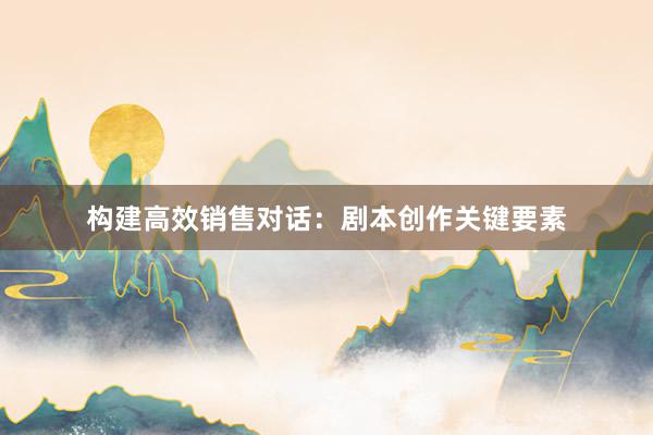 构建高效销售对话：剧本创作关键要素